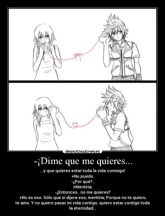 -¡Dime que me quieres... - ...y que quieres estar toda la vida conmigo!
+No puedo.
-¿Por qué?..
+Mentiría.
-¿Entonces.. no me quieres?
+No es eso. Sólo que si dijera eso, mentiría; Porque no te quiero,
te amo. Y no quiero pasar mi vida contigo, quiero estar contigo toda
la eternidad...