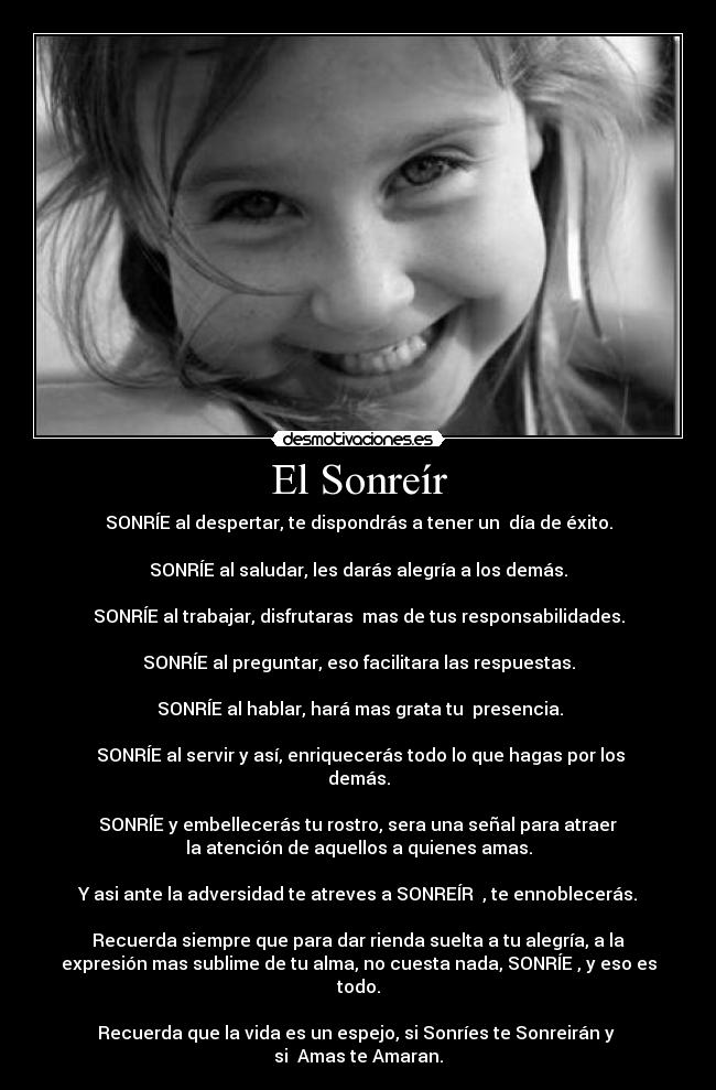 El Sonreír - SONRÍE al despertar, te dispondrás a tener un día de éxito.
SONRÍE al saludar, les darás alegría a los demás.
SONRÍE al trabajar, disfrutaras mas de tus responsabilidades.
SONRÍE al preguntar, eso facilitara las respuestas.
SONRÍE al hablar, hará mas grata tu presencia.
SONRÍE al servir y así, enriquecerás todo lo que hagas por los
demás.
SONRÍE y embellecerás tu rostro, sera una señal para atraer
la atención de aquellos a quienes amas.
Y asi ante la adversidad te atreves a SONREÍR , te ennoblecerás.
Recuerda siempre que para dar rienda suelta a tu alegría, a la
expresión mas sublime de tu alma, no cuesta nada, SONRÍE , y eso es
todo.
Recuerda que la vida es un espejo, si Sonríes te Sonreirán y
si Amas te Amaran.