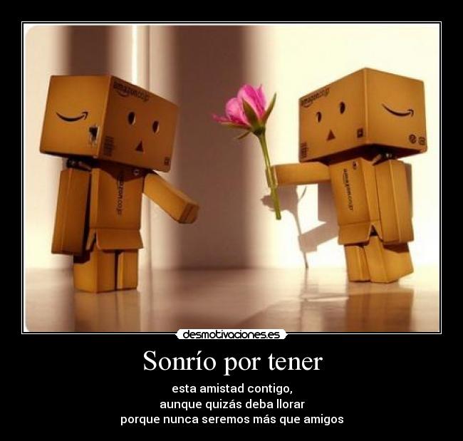 Sonrío por tener - esta amistad contigo,
aunque quizás deba llorar
porque nunca seremos más que amigos