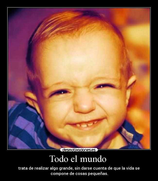 Todo el mundo - trata de realizar algo grande, sin darse cuenta de que la vida se
compone de cosas pequeñas.