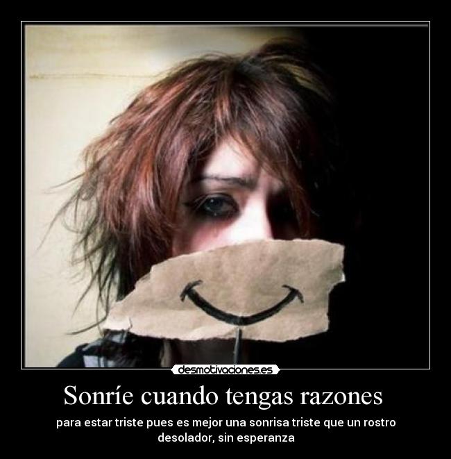 Sonríe cuando tengas razones  - para estar triste pues es mejor una sonrisa triste que un rostro
desolador, sin esperanza