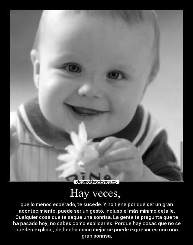 Hay veces, - que lo menos esperado, te sucede. Y no tiene por qué ser un gran
acontecimiento, puede ser un gesto, incluso el más mínimo detalle.
Cualquier cosa que te saque una sonrisa. La gente te pregunta que te
ha pasado hoy, no sabes como explicarles. Porque hay cosas que no se
pueden explicar, de hecho como mejor se puede expresar es con una
gran sonrisa.