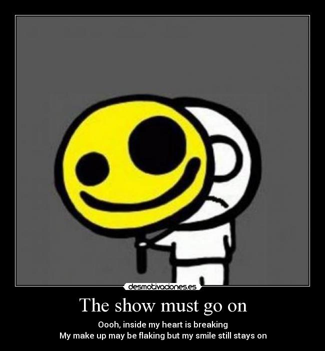 The show must go on - Oooh, inside my heart is breaking
My make up may be flaking but my smile still stays on