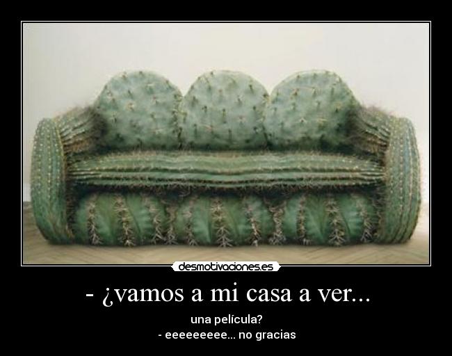 - ¿vamos a mi casa a ver... - una película?
- eeeeeeeee... no gracias