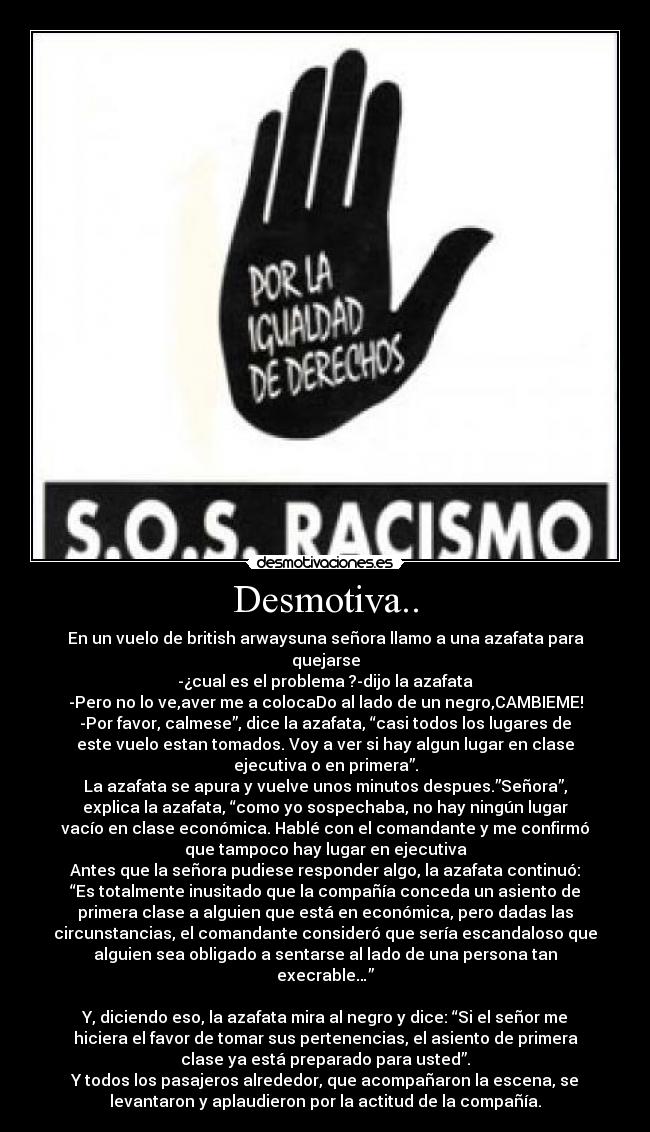 Desmotiva.. - En un vuelo de british arwaysuna señora llamo a una azafata para
quejarse
-¿cual es el problema ?-dijo la azafata
-Pero no lo ve,aver me a colocaDo al lado de un negro,CAMBIEME!
-Por favor, calmese”, dice la azafata, “casi todos los lugares de
este vuelo estan tomados. Voy a ver si hay algun lugar en clase
ejecutiva o en primera”.
La azafata se apura y vuelve unos minutos despues.”Señora”,
explica la azafata, “como yo sospechaba, no hay ningún lugar
vacío en clase económica. Hablé con el comandante y me confirmó
que tampoco hay lugar en ejecutiva
Antes que la señora pudiese responder algo, la azafata continuó:
“Es totalmente inusitado que la compañía conceda un asiento de
primera clase a alguien que está en económica, pero dadas las
circunstancias, el comandante consideró que sería escandaloso que
alguien sea obligado a sentarse al lado de una persona tan
execrable…”

Y, diciendo eso, la azafata mira al negro y dice: “Si el señor me
hiciera el favor de tomar sus pertenencias, el asiento de primera
clase ya está preparado para usted”.
Y todos los pasajeros alrededor, que acompañaron la escena, se
levantaron y aplaudieron por la actitud de la compañía.