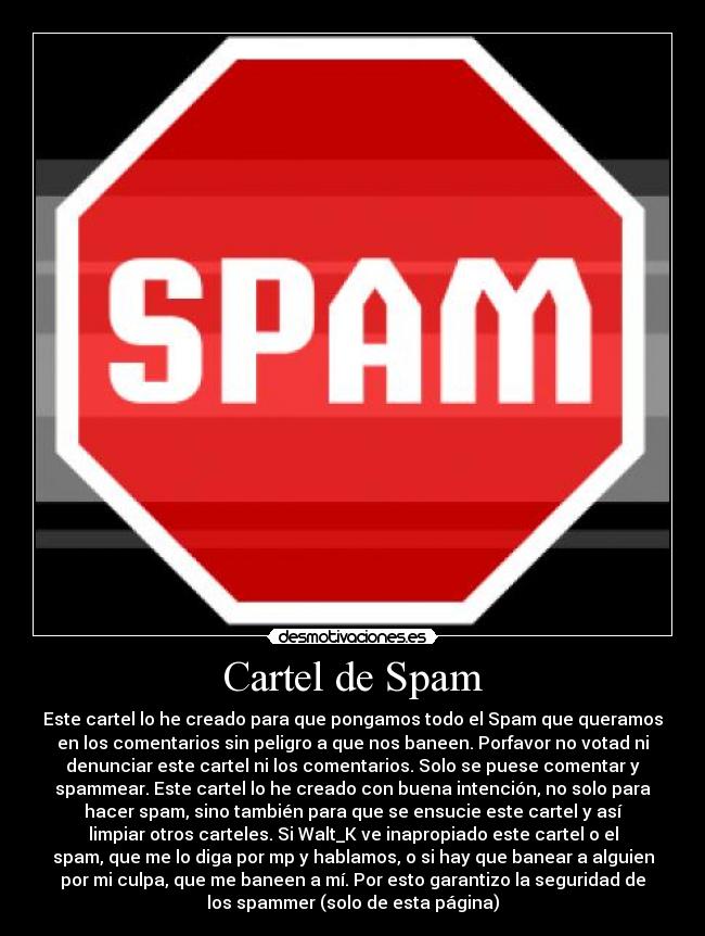 Cartel de Spam - Este cartel lo he creado para que pongamos todo el Spam que queramos
en los comentarios sin peligro a que nos baneen. Porfavor no votad ni
denunciar este cartel ni los comentarios. Solo se puese comentar y
spammear. Este cartel lo he creado con buena intención, no solo para
hacer spam, sino también para que se ensucie este cartel y así
limpiar otros carteles. Si Walt_K ve inapropiado este cartel o el
spam, que me lo diga por mp y hablamos, o si hay que banear a alguien
por mi culpa, que me baneen a mí. Por esto garantizo la seguridad de
los spammer (solo de esta página)