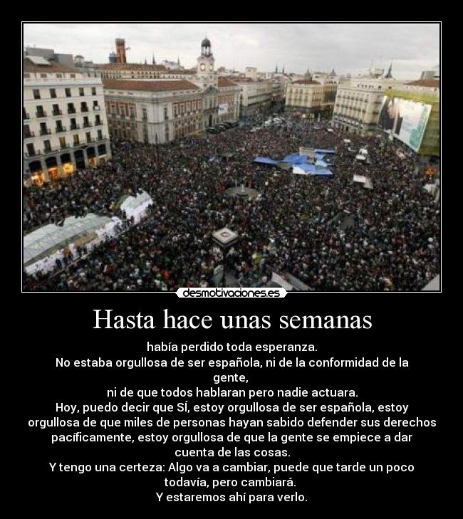 Hasta hace unas semanas - había perdido toda esperanza.
No estaba orgullosa de ser española, ni de la conformidad de la
gente,
ni de que todos hablaran pero nadie actuara.
Hoy, puedo decir que SÍ, estoy orgullosa de ser española, estoy
orgullosa de que miles de personas hayan sabido defender sus derechos
pacíficamente, estoy orgullosa de que la gente se empiece a dar
cuenta de las cosas.
Y tengo una certeza: Algo va a cambiar, puede que tarde un poco
todavía, pero cambiará.
Y estaremos ahí para verlo.
