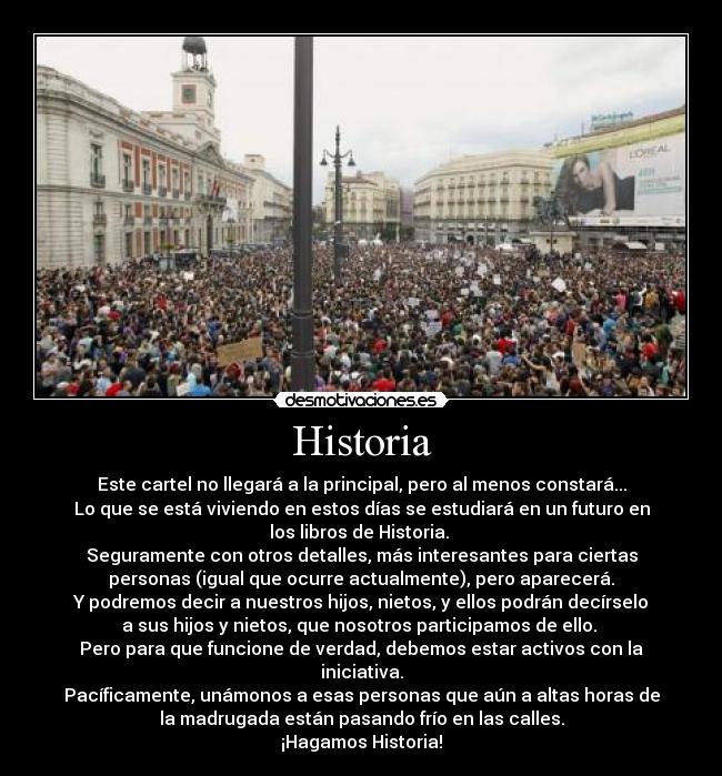 Historia - Este cartel no llegará a la principal, pero al menos constará...
Lo que se está viviendo en estos días se estudiará en un futuro en
los libros de Historia. 
Seguramente con otros detalles, más interesantes para ciertas
personas (igual que ocurre actualmente), pero aparecerá.
Y podremos decir a nuestros hijos, nietos, y ellos podrán decírselo
a sus hijos y nietos, que nosotros participamos de ello. 
Pero para que funcione de verdad, debemos estar activos con la
iniciativa.
Pacíficamente, unámonos a esas personas que aún a altas horas de
la madrugada están pasando frío en las calles.
¡Hagamos Historia!