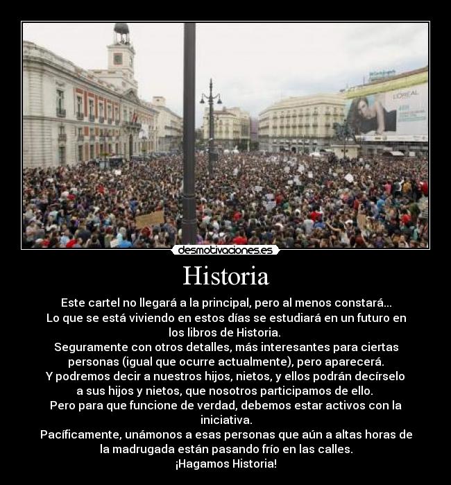 Historia - Este cartel no llegará a la principal, pero al menos constará...
Lo que se está viviendo en estos días se estudiará en un futuro en
los libros de Historia. 
Seguramente con otros detalles, más interesantes para ciertas
personas (igual que ocurre actualmente), pero aparecerá.
Y podremos decir a nuestros hijos, nietos, y ellos podrán decírselo
a sus hijos y nietos, que nosotros participamos de ello. 
Pero para que funcione de verdad, debemos estar activos con la
iniciativa.
Pacíficamente, unámonos a esas personas que aún a altas horas de
la madrugada están pasando frío en las calles.
¡Hagamos Historia!