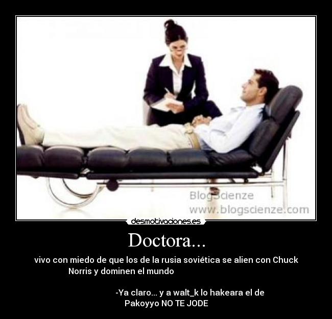 Doctora... - vivo con miedo de que los de la rusia soviética se alien con Chuck
Norris y dominen el mundo                                            
                                                                      
                       -Ya claro... y a walt_k lo hakeara el de
Pakoyyo NO TE JODE