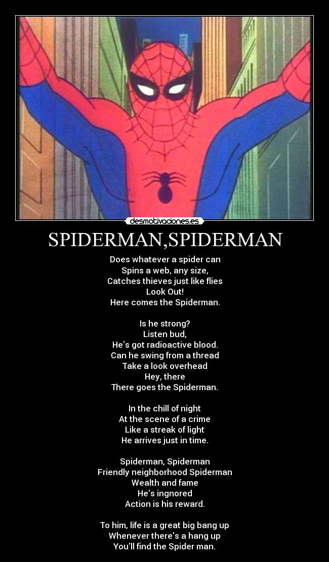 SPIDERMAN,SPIDERMAN - Does whatever a spider can
Spins a web, any size,
Catches thieves just like flies
Look Out!
Here comes the Spiderman.

Is he strong?
Listen bud,
Hes got radioactive blood.
Can he swing from a thread
Take a look overhead
Hey, there
There goes the Spiderman.

In the chill of night
At the scene of a crime
Like a streak of light
He arrives just in time.

Spiderman, Spiderman
Friendly neighborhood Spiderman
Wealth and fame
Hes ingnored
Action is his reward.

To him, life is a great big bang up
Whenever theres a hang up
Youll find the Spider man.