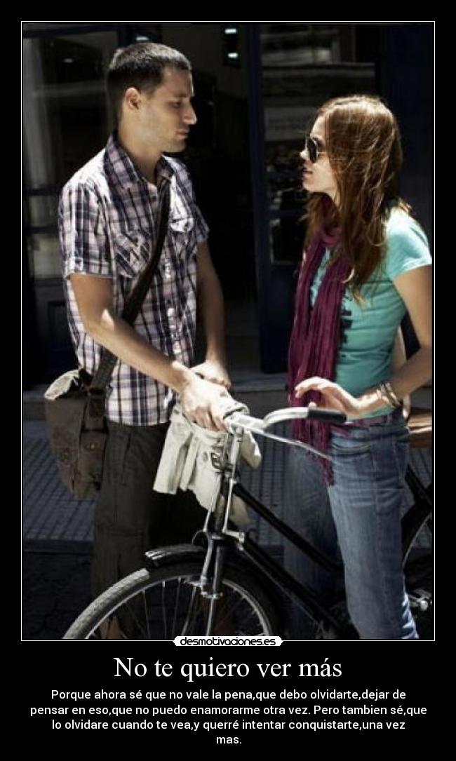 No te quiero ver más - Porque ahora sé que no vale la pena,que debo olvidarte,dejar de
pensar en eso,que no puedo enamorarme otra vez. Pero tambien sé,que
lo olvidare cuando te vea,y querré intentar conquistarte,una vez
mas.