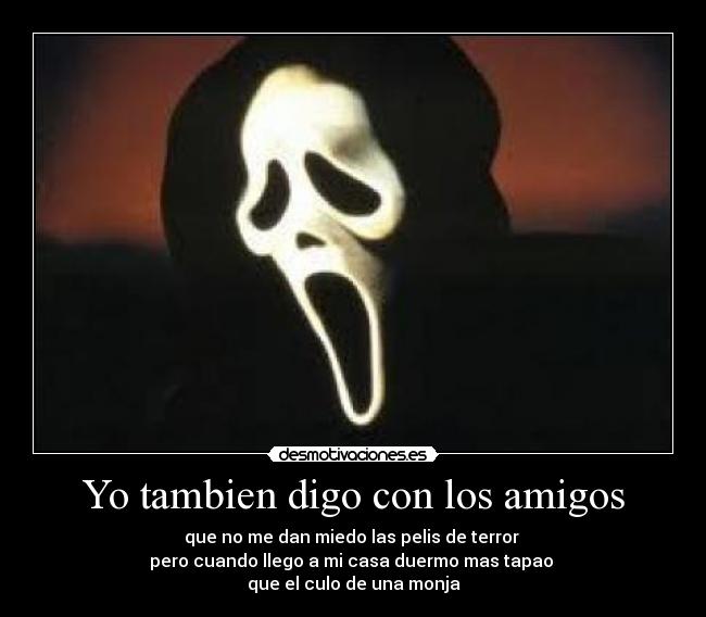 Yo tambien digo con los amigos - que no me dan miedo las pelis de terror
pero cuando llego a mi casa duermo mas tapao
que el culo de una monja