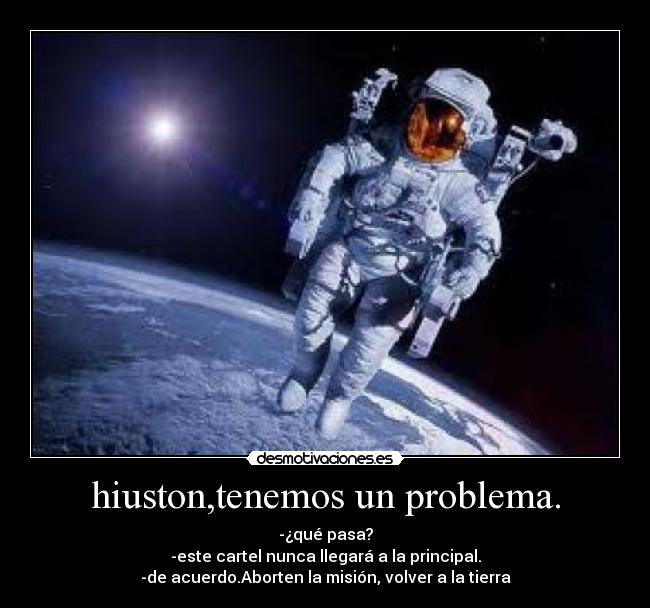 hiuston,tenemos un problema. - -¿qué pasa?
-este cartel nunca llegará a la principal.
-de acuerdo.Aborten la misión, volver a la tierra