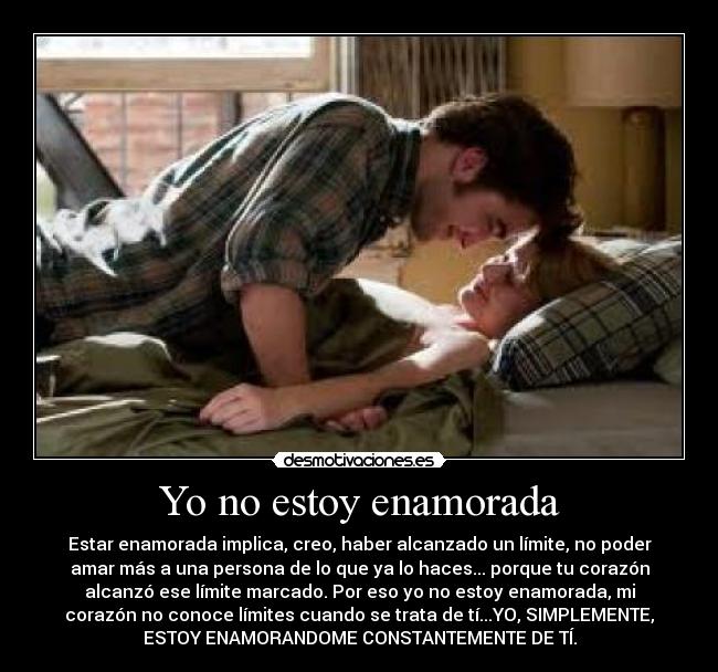 Yo no estoy enamorada - Estar enamorada implica, creo, haber alcanzado un límite, no poder
amar más a una persona de lo que ya lo haces... porque tu corazón
alcanzó ese límite marcado. Por eso yo no estoy enamorada, mi
corazón no conoce límites cuando se trata de tí...YO, SIMPLEMENTE,
ESTOY ENAMORANDOME CONSTANTEMENTE DE TÍ.