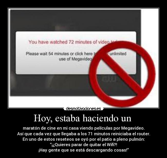 Hoy, estaba haciendo un - maratón de cine en mi casa viendo películas por Megavideo.
Así que cada vez que llegaba a los 71 minutos reiniciaba el router.
En uno de estos reseteos se oyó por el patio a pleno pulmón:
“¡¿Quieres parar de quitar el Wifi?!
¡Hay gente que se está descargando cosas!”