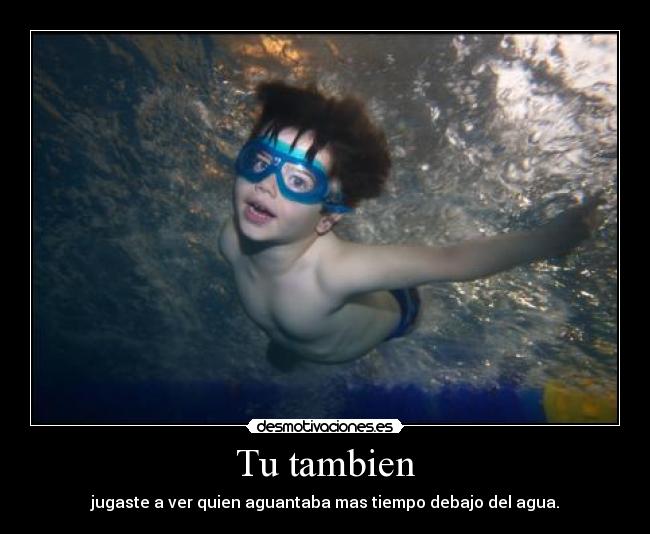 Tu tambien - jugaste a ver quien aguantaba mas tiempo debajo del agua.