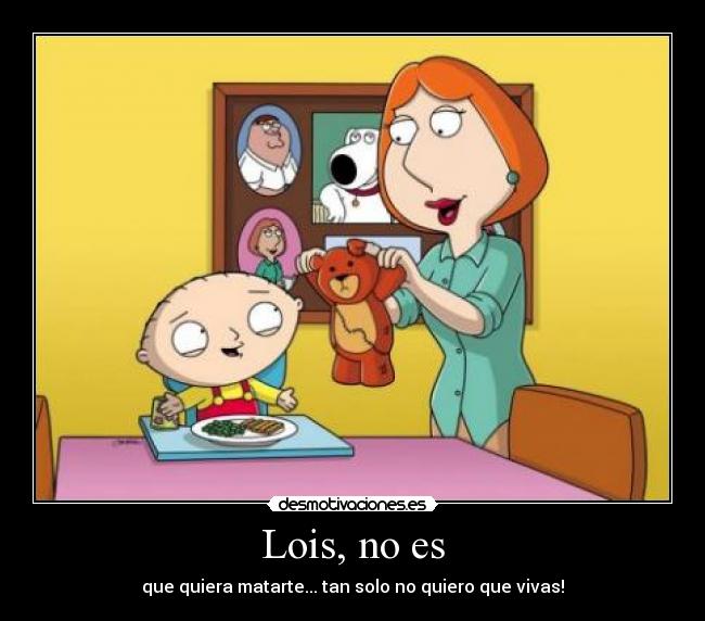 Lois, no es - que quiera matarte... tan solo no quiero que vivas!