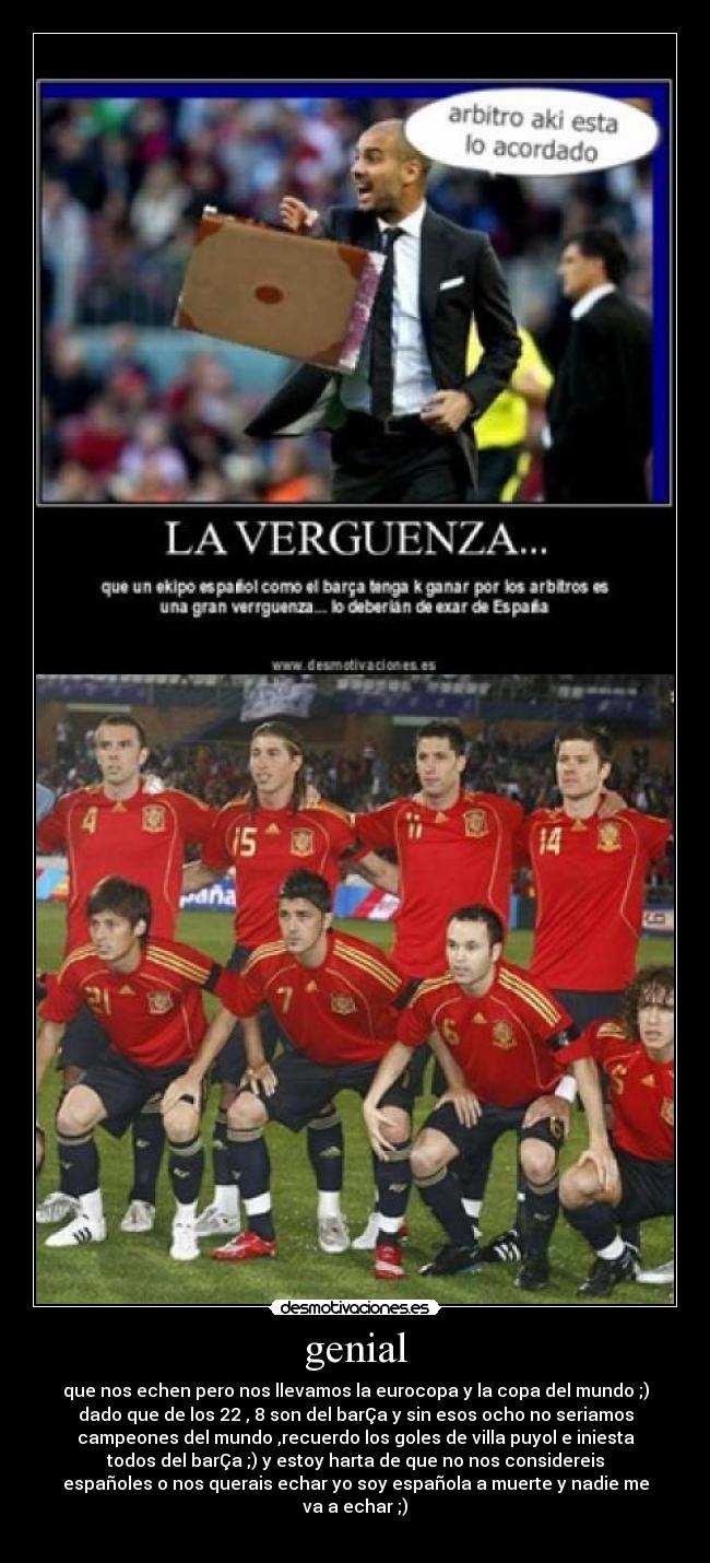 genial - que nos echen pero nos llevamos la eurocopa y la copa del mundo ;)
dado que de los 22 , 8 son del barÇa y sin esos ocho no seriamos
campeones del mundo ,recuerdo los goles de villa puyol e iniesta
todos del barÇa ;) y estoy harta de que no nos considereis
españoles o nos querais echar yo soy española a muerte y nadie me
va a echar ;)