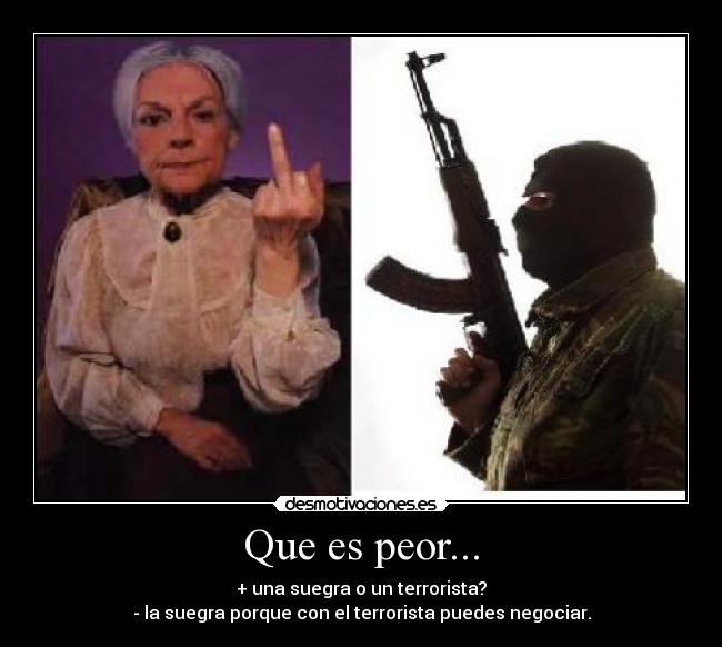 Que es peor... - + una suegra o un terrorista?
- la suegra porque con el terrorista puedes negociar.