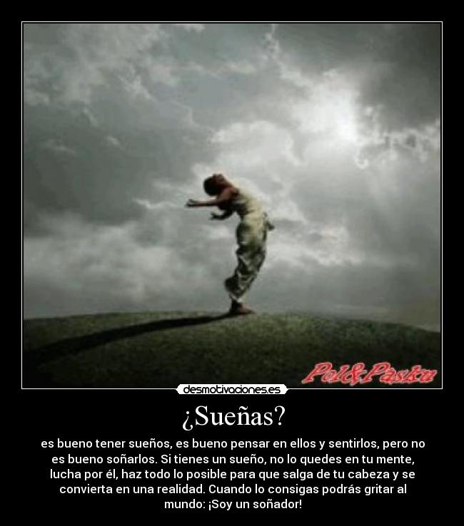 ¿Sueñas? - es bueno tener sueños, es bueno pensar en ellos y sentirlos, pero no
es bueno soñarlos. Si tienes un sueño, no lo quedes en tu mente,
lucha por él, haz todo lo posible para que salga de tu cabeza y se
convierta en una realidad. Cuando lo consigas podrás gritar al
mundo: ¡Soy un soñador!
