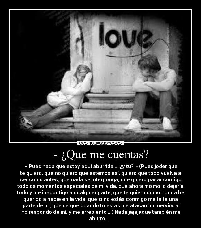 - ¿Que me cuentas? - + Pues nada que estoy aquí aburrida ... ¿y tú? - (Pues joder que
te quiero, que no quiero que estemos así, quiero que todo vuelva a
ser como antes, que nada se interponga, que quiero pasar contigo
todolos momentos especiales de mi vida, que ahora mismo lo dejaría
todo y me iríacontigo a cualquier parte, que te quiero como nunca he
querido a nadie en la vida, que si no estás conmigo me falta una
parte de mí, que sé que cuando tú estás me atacan los nervios y
no respondo de mí, y me arrepiento ...) Nada jajajaque también me
aburro...