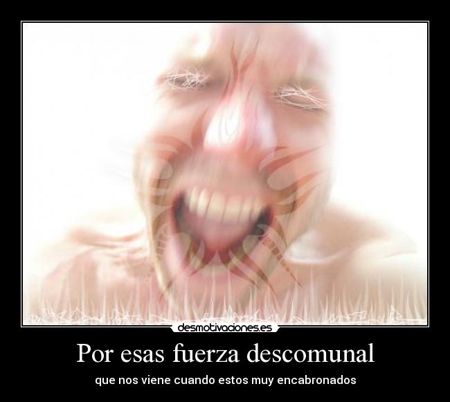 Por esas fuerza descomunal - que nos viene cuando estos muy encabronados