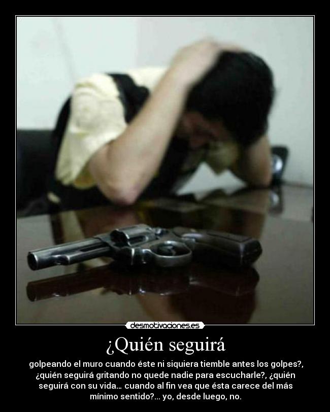 ¿Quién seguirá - golpeando el muro cuando éste ni siquiera tiemble antes los golpes?,
¿quién seguirá gritando no quede nadie para escucharle?, ¿quién
seguirá con su vida… cuando al fin vea que ésta carece del más
mínimo sentido?... yo, desde luego, no.