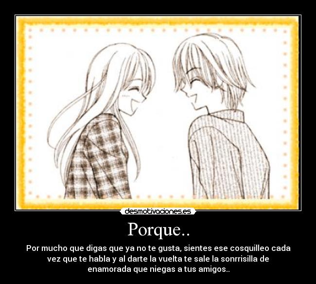 Porque.. - Por mucho que digas que ya no te gusta, sientes ese cosquilleo cada
vez que te habla y al darte la vuelta te sale la sonrrisilla de
enamorada que niegas a tus amigos..