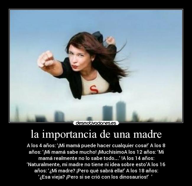 la importancia de una madre - A los 4 años: ‘¡Mi mamá puede hacer cualquier cosa!’ A los 8
años: ‘¡Mi mamá sabe mucho! ¡MuchísimoA los 12 años: ‘Mi
mamá realmente no lo sabe todo….’ !A los 14 años:
‘Naturalmente, mi madre no tiene ni idea sobre esto’A los 16
años: ‘¿Mi madre? ¡Pero qué sabrá ella!’ A los 18 años:
‘¿Esa vieja? ¡Pero si se crió con los dinosaurios!’ ’