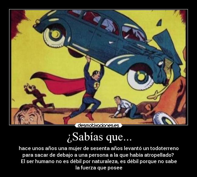 ¿Sabías que... - hace unos años una mujer de sesenta años levantó un todoterreno
para sacar de debajo a una persona a la que había atropellado? 
El ser humano no es débil por naturaleza, es débil porque no sabe
la fuerza que posee