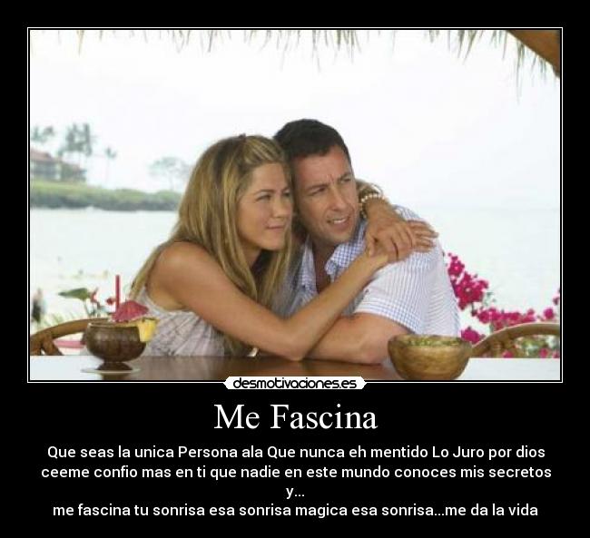 Me Fascina - Que seas la unica Persona ala Que nunca eh mentido Lo Juro por dios
ceeme confio mas en ti que nadie en este mundo conoces mis secretos y...
me fascina tu sonrisa esa sonrisa magica esa sonrisa...me da la vida