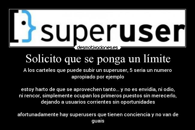 Solicito que se ponga un límite - A los carteles que puede subir un superuser, 5 seria un numero
apropiado por ejemplo

estoy harto de que se aprovechen tanto... y no es envidia, ni odio,
ni rencor, simplemente ocupan los primeros puestos sin merecerlo,
dejando a usuarios corrientes sin oportunidades

afortunadamente hay superusers que tienen conciencia y no van de
guais