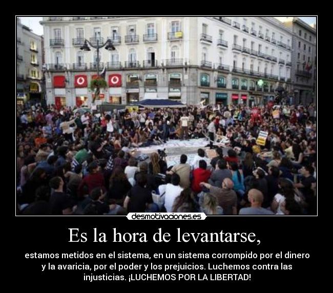 Es la hora de levantarse, - estamos metidos en el sistema, en un sistema corrompido por el dinero
y la avaricia, por el poder y los prejuicios. Luchemos contra las
injusticias. ¡LUCHEMOS POR LA LIBERTAD!