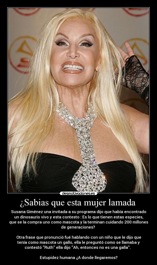 ¿Sabias que esta mujer lamada - Susana Giménez una invitada a su programa dijo que había encontrado
un dinosaurio vivo y esta contesto : Es lo que tienen estas especies,
que se la compra uno como mascota y la terminan cuidando 200 millones
de generaciones?
Otra frase que pronunció fué hablando con un niño que le dijo que
tenía como mascota un gallo, ella le preguntó como se llamaba y
contestó Ruth ella dijo Ah, entonces no es una galla.
Estupidez humana ¿A donde llegaremos?