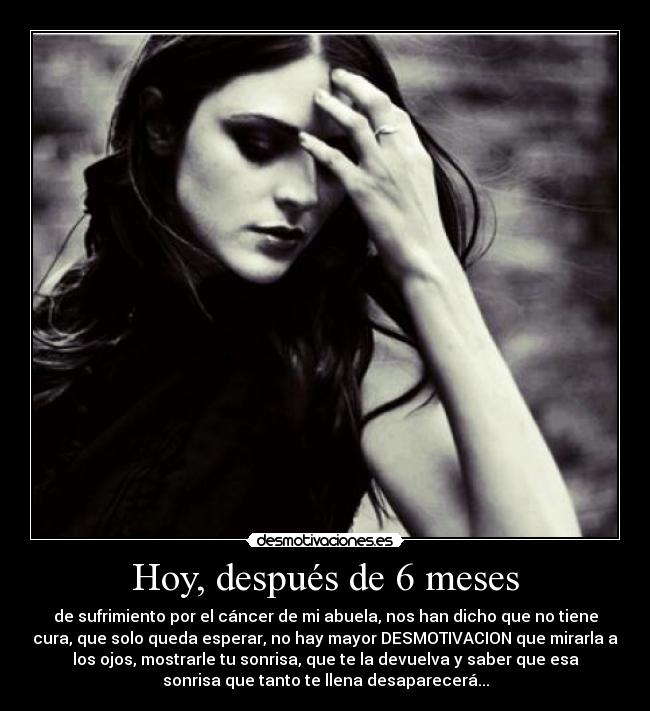 Hoy, después de 6 meses - de sufrimiento por el cáncer de mi abuela, nos han dicho que no tiene
cura, que solo queda esperar, no hay mayor DESMOTIVACION que mirarla a
los ojos, mostrarle tu sonrisa, que te la devuelva y saber que esa
sonrisa que tanto te llena desaparecerá...