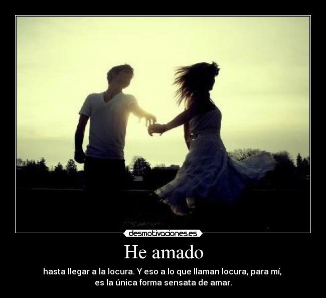 He amado - hasta llegar a la locura. Y eso a lo que llaman locura, para mí, 
es la única forma sensata de amar.