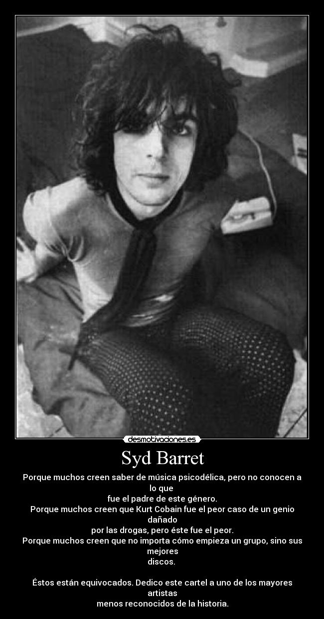 Syd Barret - Porque muchos creen saber de música psicodélica, pero no conocen a lo que 
fue el padre de este género.
Porque muchos creen que Kurt Cobain fue el peor caso de un genio dañado
por las drogas, pero éste fue el peor.
Porque muchos creen que no importa cómo empieza un grupo, sino sus mejores
discos. 

Éstos están equivocados. Dedico este cartel a uno de los mayores artistas
menos reconocidos de la historia.