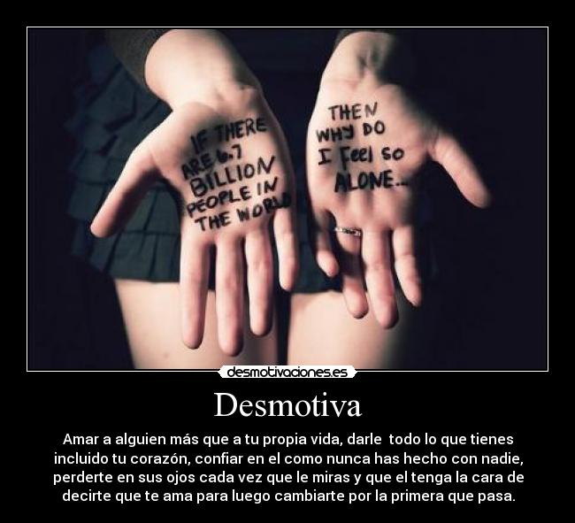 Desmotiva - Amar a alguien más que a tu propia vida, darle  todo lo que tienes
incluido tu corazón, confiar en el como nunca has hecho con nadie,
perderte en sus ojos cada vez que le miras y que el tenga la cara de
decirte que te ama para luego cambiarte por la primera que pasa.