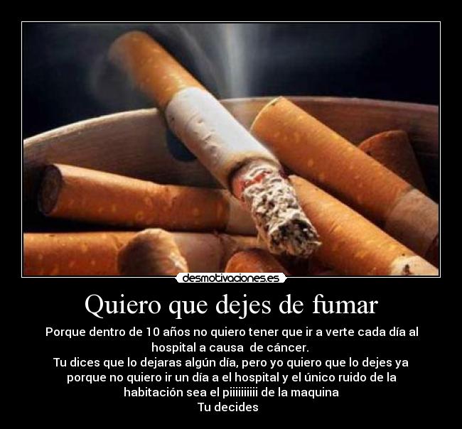 Quiero que dejes de fumar - Porque dentro de 10 años no quiero tener que ir a verte cada día al
hospital a causa  de cáncer. 
Tu dices que lo dejaras algún día, pero yo quiero que lo dejes ya
porque no quiero ir un día a el hospital y el único ruido de la
habitación sea el piiiiiiiiii de la maquina
Tu decides  
