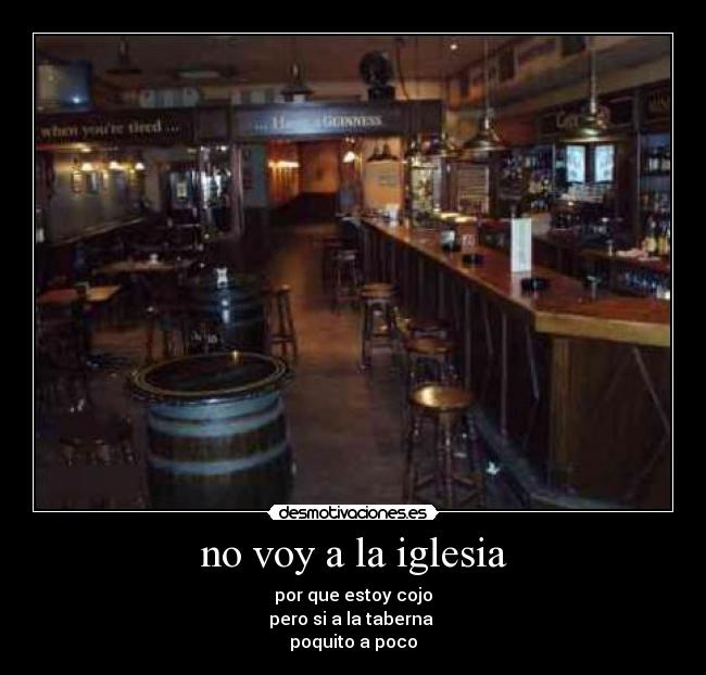 no voy a la iglesia - por que estoy cojo
pero si a la taberna
poquito a poco