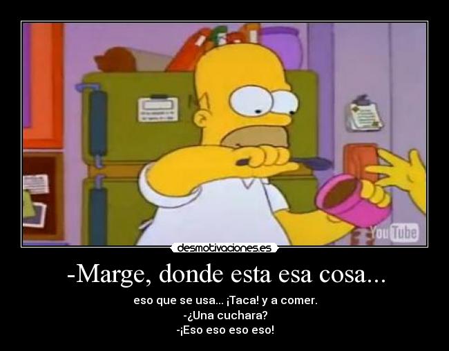 -Marge, donde esta esa cosa... - eso que se usa... ¡Taca! y a comer.
-¿Una cuchara?
-¡Eso eso eso eso!