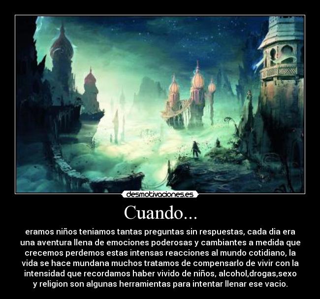 Cuando... - eramos niños teniamos tantas preguntas sin respuestas, cada dia era
una aventura llena de emociones poderosas y cambiantes a medida que
crecemos perdemos estas intensas reacciones al mundo cotidiano, la
vida se hace mundana muchos tratamos de compensarlo de vivir con la
intensidad que recordamos haber vivido de niños, alcohol,drogas,sexo
y religion son algunas herramientas para intentar llenar ese vacio.