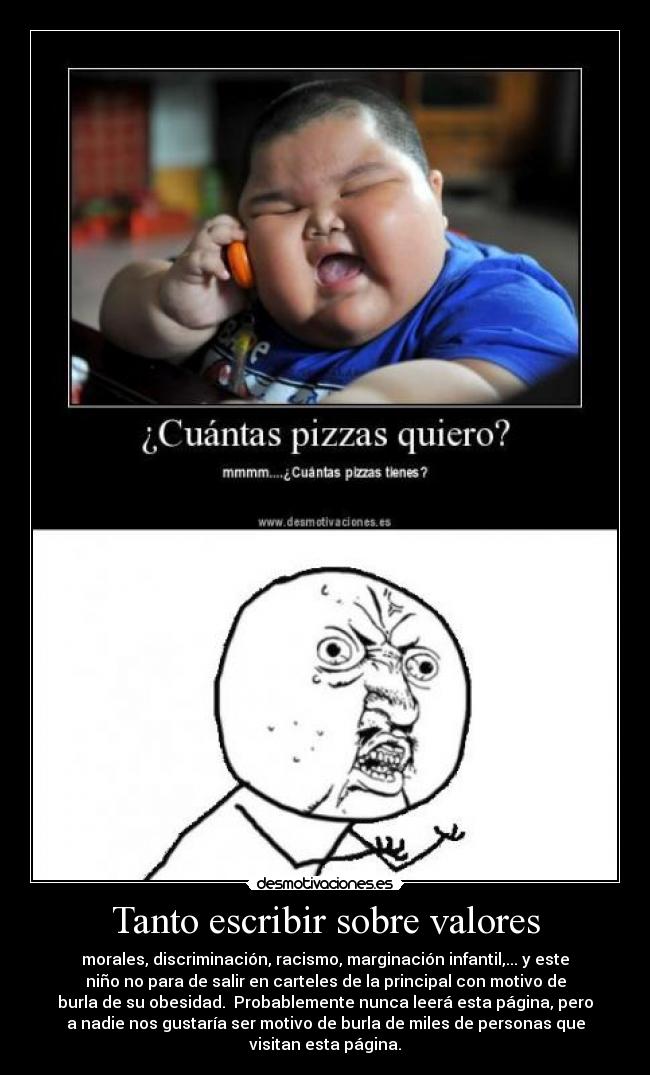 Tanto escribir sobre valores - morales, discriminación, racismo, marginación infantil,... y este
niño no para de salir en carteles de la principal con motivo de
burla de su obesidad. Probablemente nunca leerá esta página, pero
a nadie nos gustaría ser motivo de burla de miles de personas que
visitan esta página.