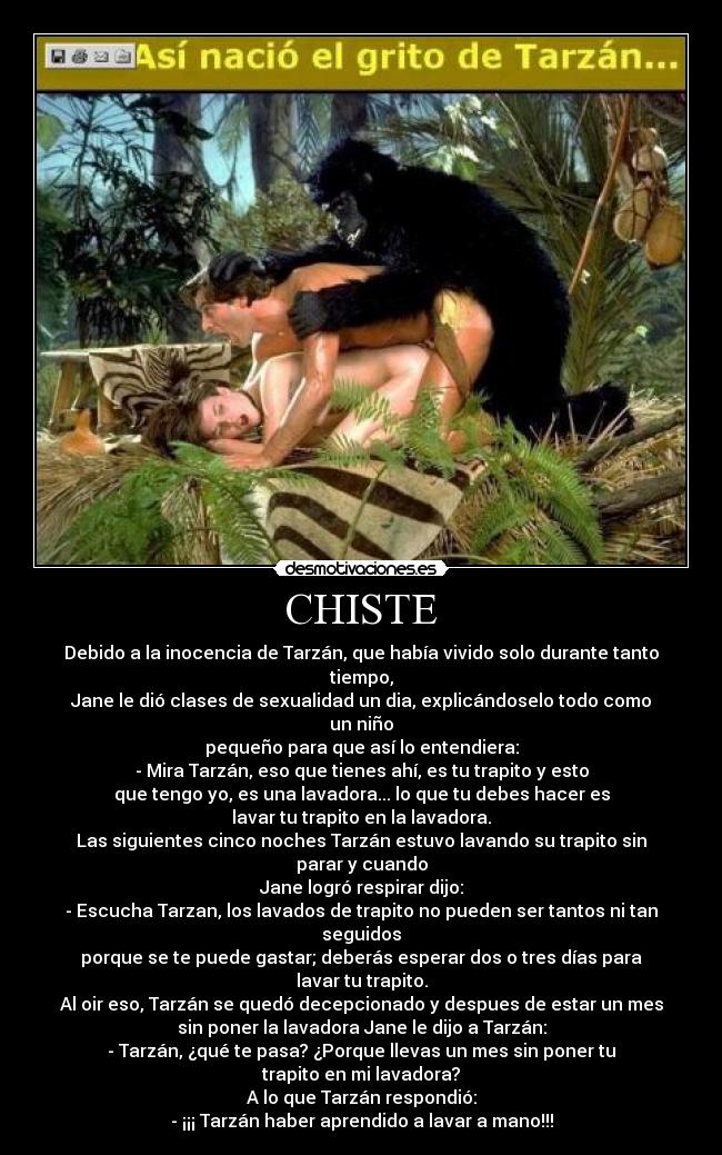 CHISTE - Debido a la inocencia de Tarzán, que había vivido solo durante tanto
tiempo,
Jane le dió clases de sexualidad un dia, explicándoselo todo como
un niño
pequeño para que así lo entendiera:
- Mira Tarzán, eso que tienes ahí, es tu trapito y esto
que tengo yo, es una lavadora... lo que tu debes hacer es
lavar tu trapito en la lavadora.
Las siguientes cinco noches Tarzán estuvo lavando su trapito sin
parar y cuando
Jane logró respirar dijo:
- Escucha Tarzan, los lavados de trapito no pueden ser tantos ni tan
seguidos
porque se te puede gastar; deberás esperar dos o tres días para
lavar tu trapito.
Al oir eso, Tarzán se quedó decepcionado y despues de estar un mes
sin poner la lavadora Jane le dijo a Tarzán:
- Tarzán, ¿qué te pasa? ¿Porque llevas un mes sin poner tu
trapito en mi lavadora?
A lo que Tarzán respondió:
- ¡¡¡ Tarzán haber aprendido a lavar a mano!!!