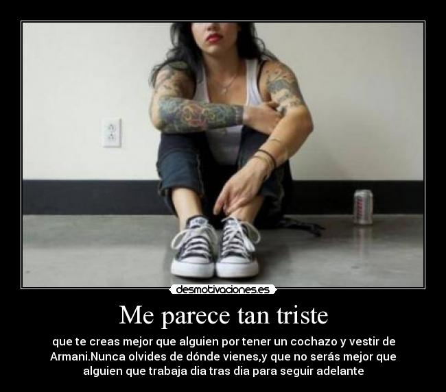 Me parece tan triste - que te creas mejor que alguien por tener un cochazo y vestir de
Armani.Nunca olvides de dónde vienes,y que no serás mejor que
alguien que trabaja dia tras dia para seguir adelante