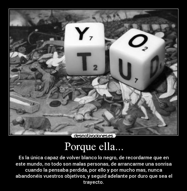 Porque ella... - Es la única capaz de volver blanco lo negro, de recordarme que en
este mundo, no todo son malas personas, de arrancarme una sonrisa
cuando la pensaba perdida, por ello y por mucho mas, nunca
abandonéis vuestros objetivos, y seguid adelante por duro que sea el
trayecto.