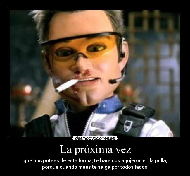 La próxima vez - que nos putees de esta forma, te haré dos agujeros en la polla,
porque cuando mees te salga por todos lados!