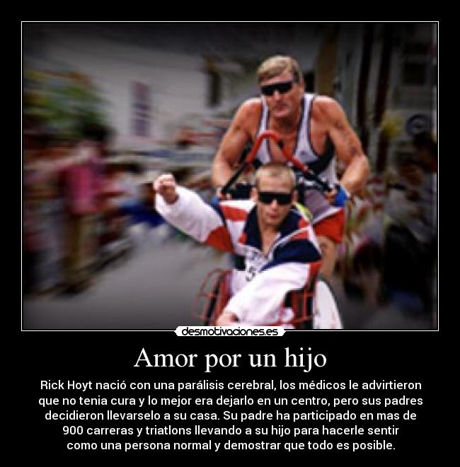 Amor por un hijo - Rick Hoyt nació con una parálisis cerebral, los médicos le advirtieron
que no tenia cura y lo mejor era dejarlo en un centro, pero sus padres
decidieron llevarselo a su casa. Su padre ha participado en mas de
900 carreras y triatlons llevando a su hijo para hacerle sentir
como una persona normal y demostrar que todo es posible.