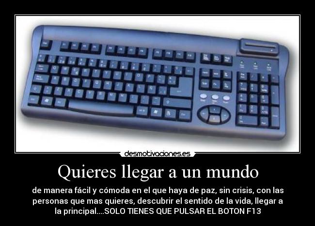 Quieres llegar a un mundo - de manera fácil y cómoda en el que haya de paz, sin crisis, con las
personas que mas quieres, descubrir el sentido de la vida, llegar a
la principal....SOLO TIENES QUE PULSAR EL BOTON F13